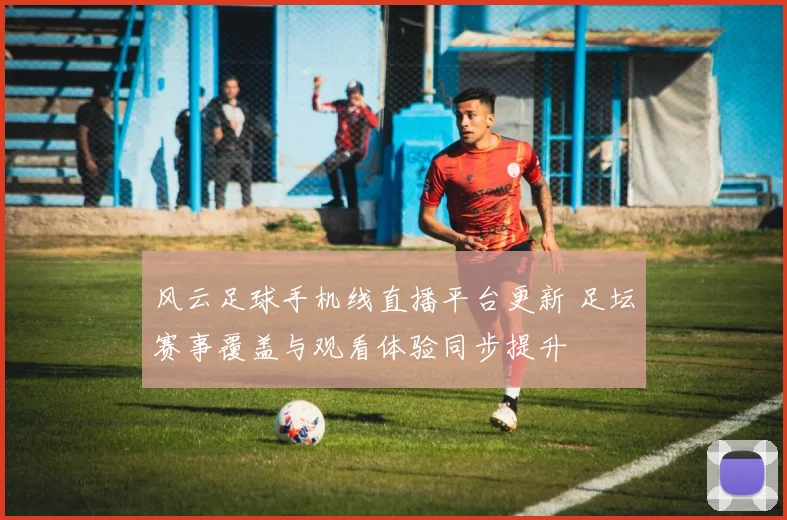 风云足球手机线直播平台更新 足坛赛事覆盖与观看体验同步提升
