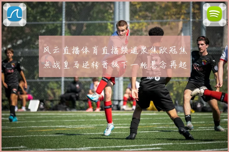 风云直播体育直播频道聚焦欧冠焦点战皇马逆转晋级下一轮悬念再起