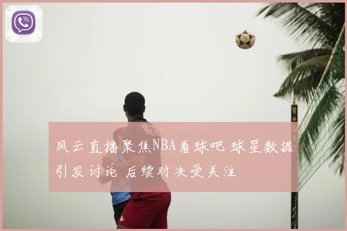 风云直播聚焦NBA看球吧 球星数据引发讨论 后续对决受关注