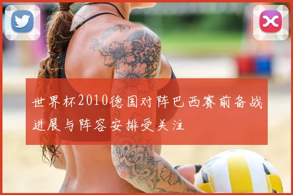 世界杯2010德国对阵巴西赛前备战进展与阵容安排受关注