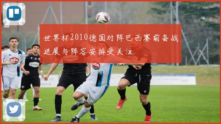 世界杯2010德国对阵巴西赛前备战进展与阵容安排受关注