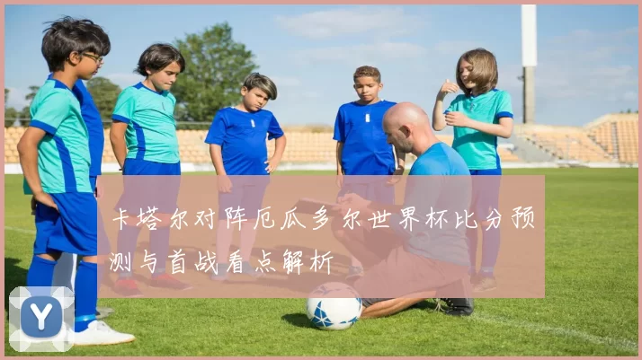 卡塔尔对阵厄瓜多尔世界杯比分预测与首战看点解析