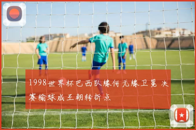 1998世界杯巴西队缘何无缘卫冕 决赛输球成王朝转折点