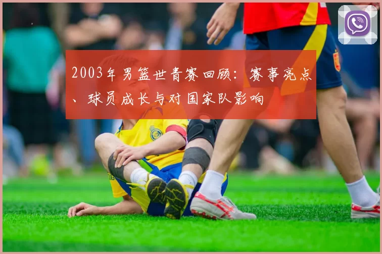 2003年男篮世青赛回顾：赛事亮点、球员成长与对国家队影响