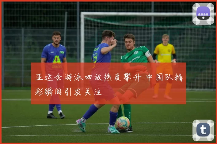亚运会游泳回放热度攀升 中国队精彩瞬间引发关注