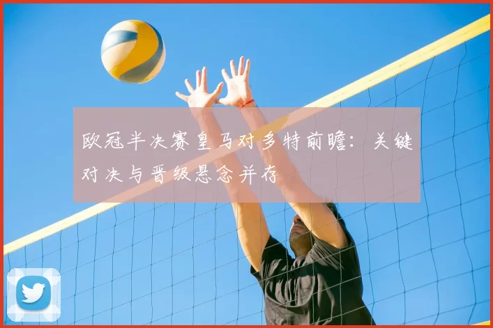 欧冠半决赛皇马对多特前瞻：关键对决与晋级悬念并存