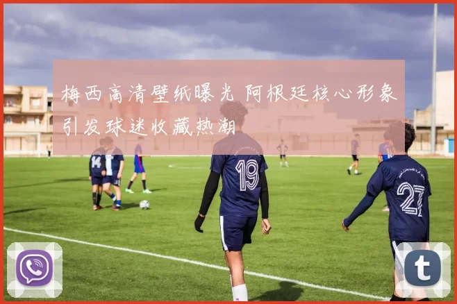 梅西高清壁纸曝光 阿根廷核心形象引发球迷收藏热潮