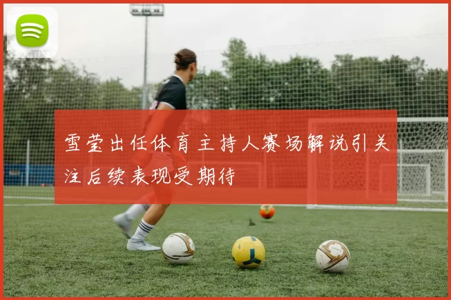 雪莹出任体育主持人赛场解说引关注后续表现受期待