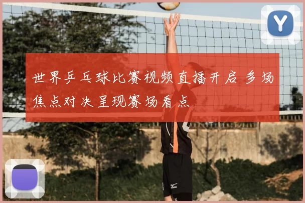 世界乒乓球比赛视频直播开启 多场焦点对决呈现赛场看点