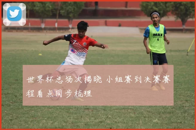 世界杯总场次揭晓 小组赛到决赛赛程看点同步梳理