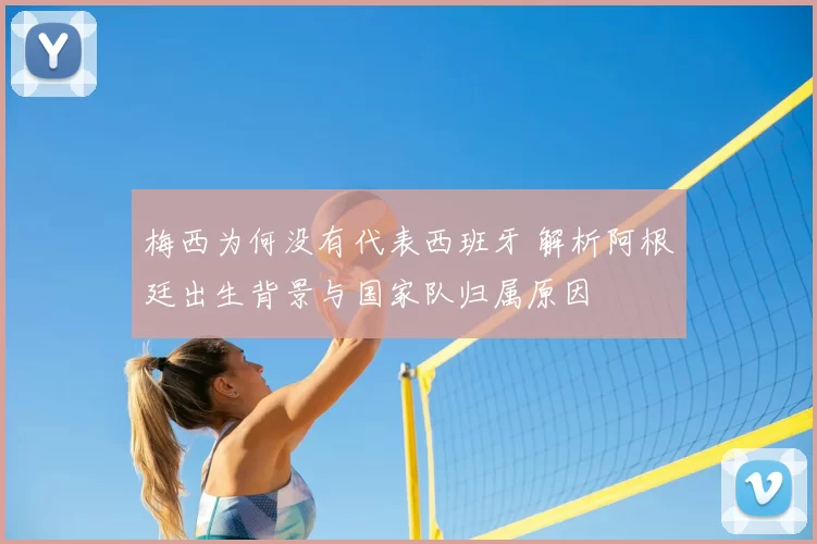 梅西为何没有代表西班牙 解析阿根廷出生背景与国家队归属原因