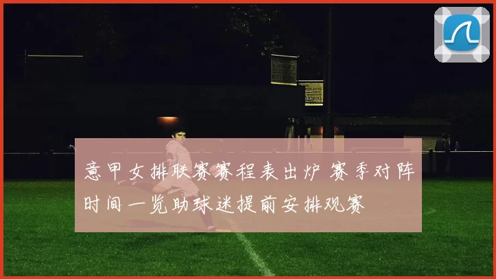 意甲女排联赛赛程表出炉 赛季对阵时间一览助球迷提前安排观赛