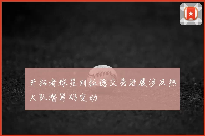 开拓者球星利拉德交易进展涉及热火队潜筹码变动