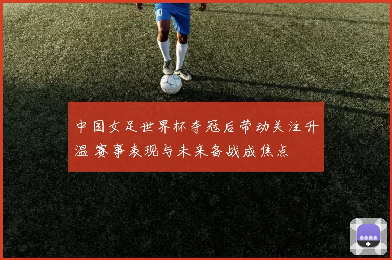 中国女足世界杯夺冠后带动关注升温 赛事表现与未来备战成焦点