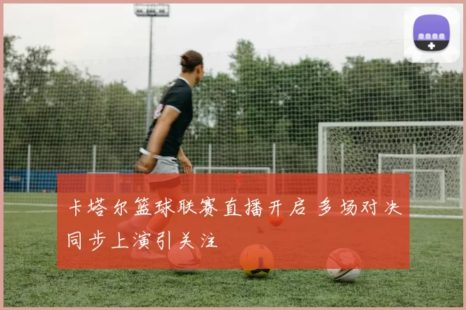 卡塔尔篮球联赛直播开启 多场对决同步上演引关注