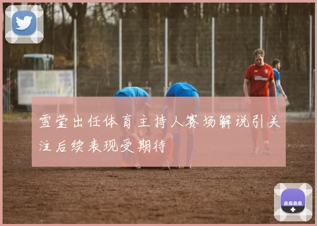 雪莹出任体育主持人赛场解说引关注后续表现受期待