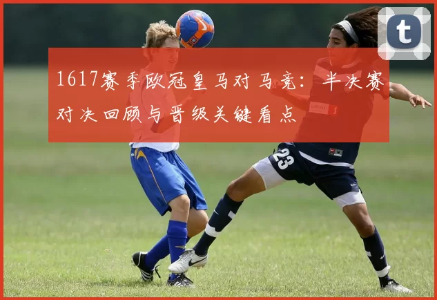 1617赛季欧冠皇马对马竞：半决赛对决回顾与晋级关键看点