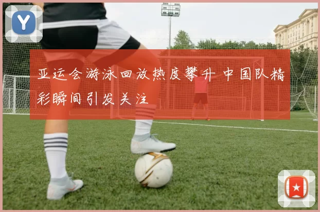 亚运会游泳回放热度攀升 中国队精彩瞬间引发关注