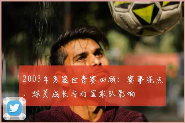 2003年男篮世青赛回顾：赛事亮点、球员成长与对国家队影响
