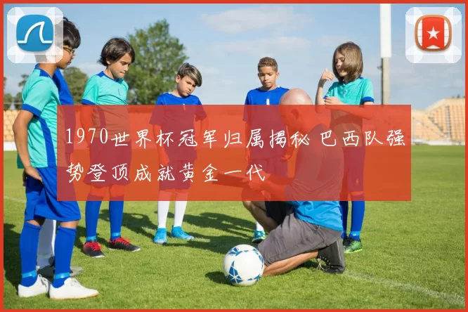 1970世界杯冠军归属揭秘 巴西队强势登顶成就黄金一代